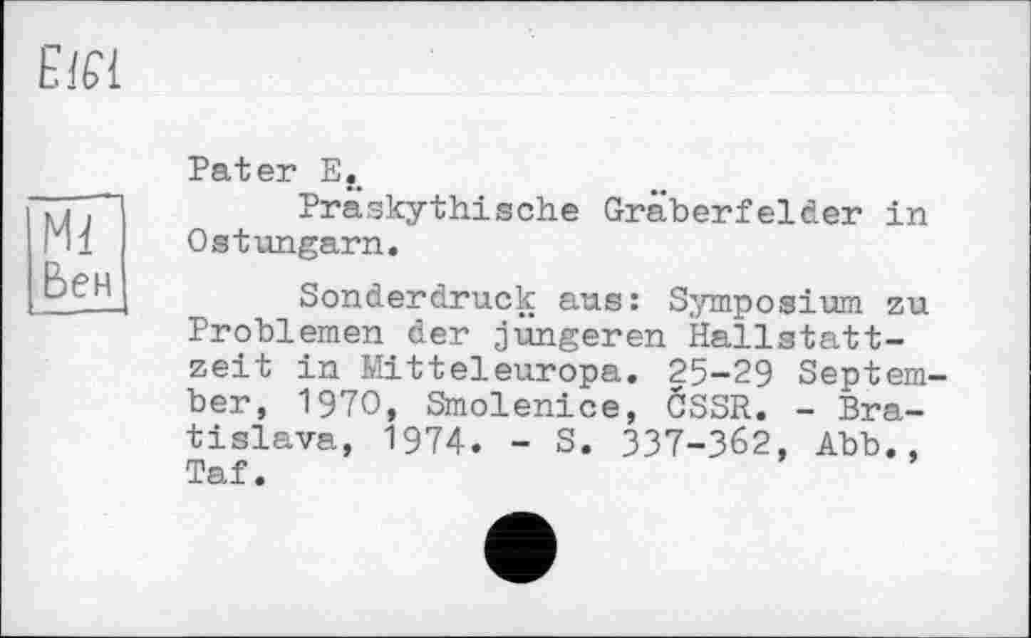 ﻿Е1Є1
Ml Бен
Pater Ef>
Präskythisehe Gräberfelder in OstUngarn.
Sonderdruck aus: Symposium zu Problemen der jüngeren Hallstattzeit in Mitteleuropa. 25-29 September, 1970, Smolenice, CSSR. - Bratislava, 1974. - S. ЗЗ7-З62, Abb., Taf.